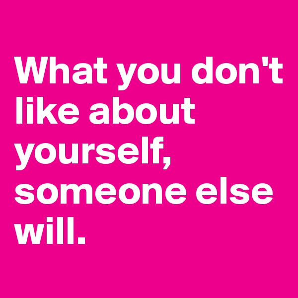 
What you don't like about yourself, someone else will.