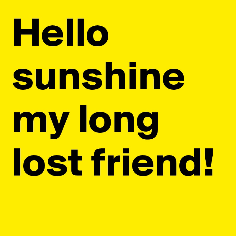 Hello sunshine my long lost friend!