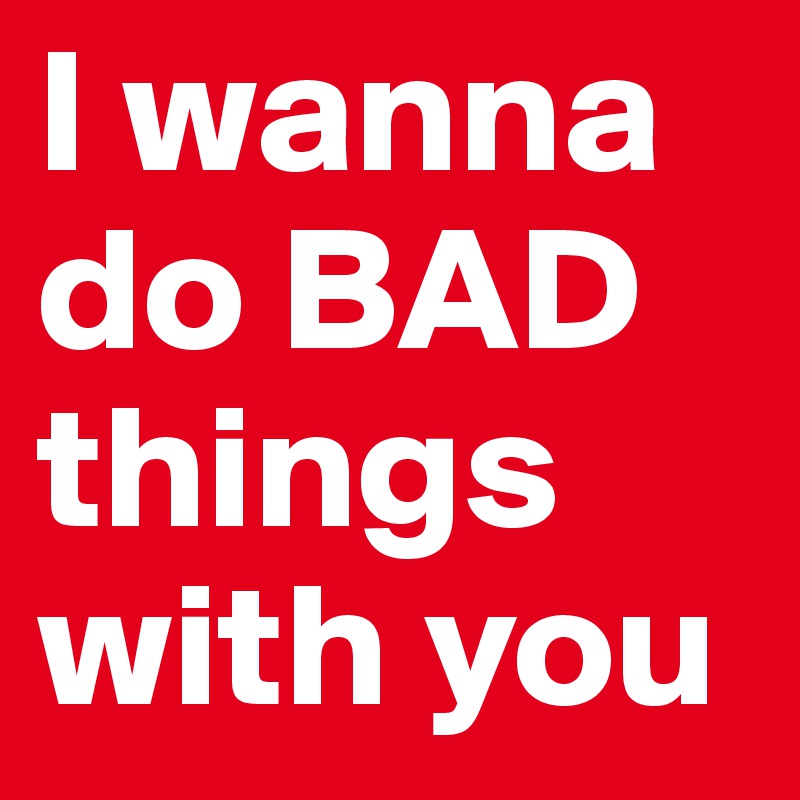 I wanna do BAD things with you