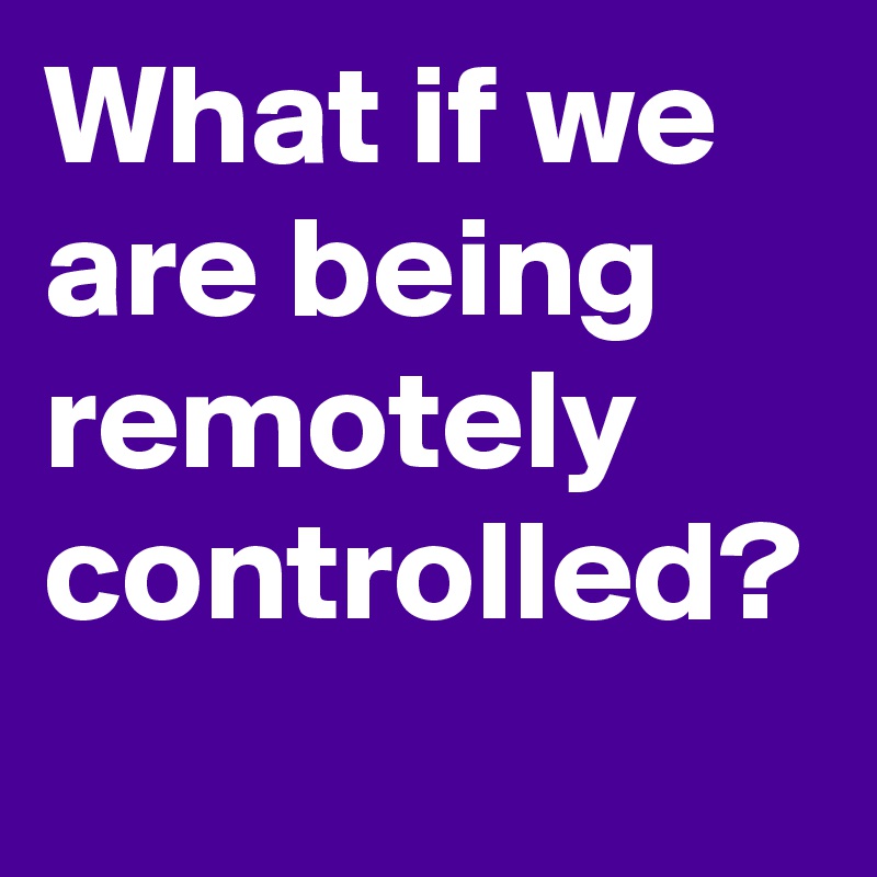 What if we are being remotely controlled? 