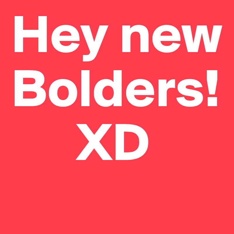 Hey new Bolders!
      XD