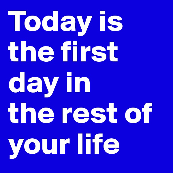 Today is the first day in 
the rest of your life