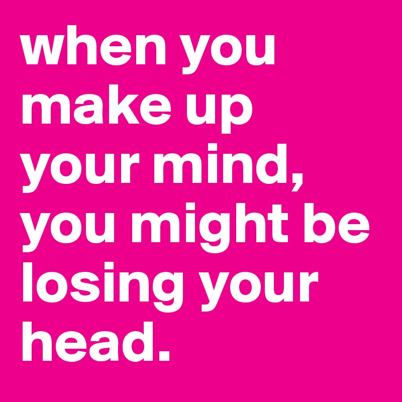 when you make up your mind, you might be losing your head. 