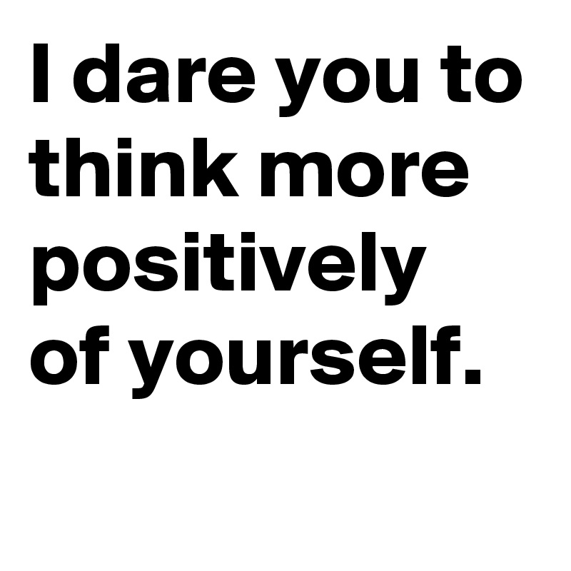 I dare you to think more positively of yourself.
