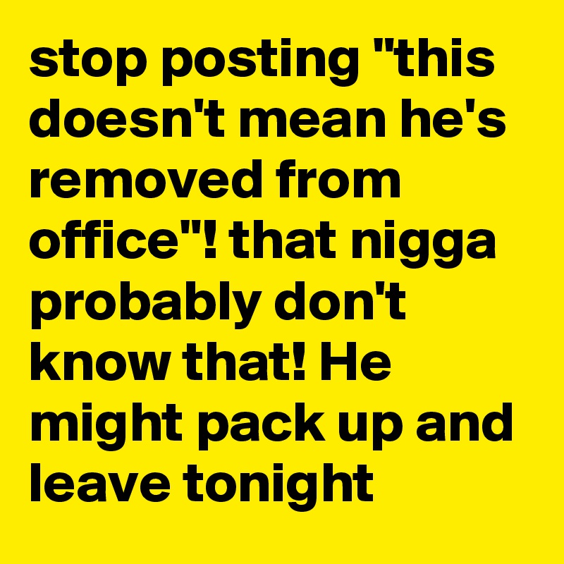 stop posting "this doesn't mean he's removed from office"! that nigga probably don't know that! He might pack up and leave tonight
