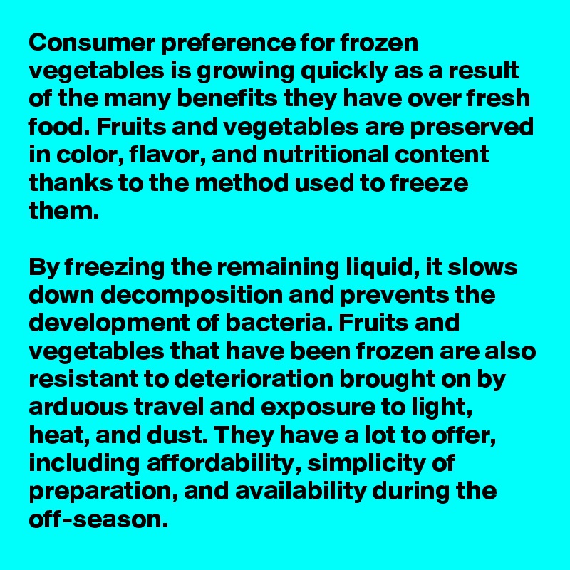 Consumer preference for frozen vegetables is growing quickly as a result of the many benefits they have over fresh food. Fruits and vegetables are preserved in color, flavor, and nutritional content thanks to the method used to freeze them.

By freezing the remaining liquid, it slows down decomposition and prevents the development of bacteria. Fruits and vegetables that have been frozen are also resistant to deterioration brought on by arduous travel and exposure to light, heat, and dust. They have a lot to offer, including affordability, simplicity of preparation, and availability during the off-season.