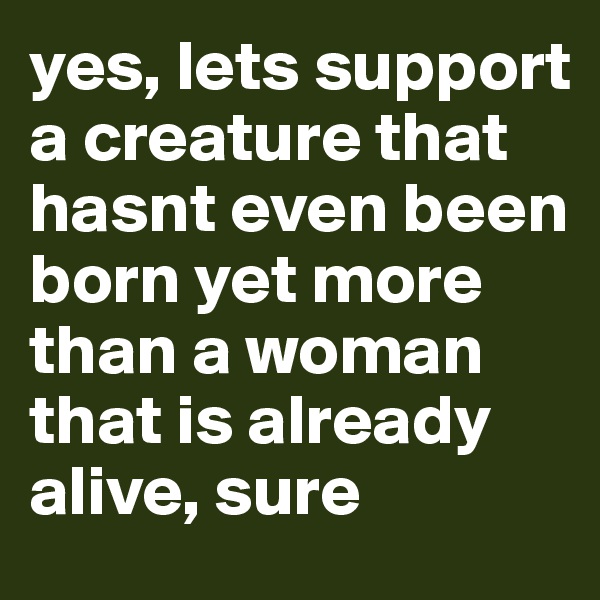 yes, lets support a creature that hasnt even been born yet more than a woman that is already alive, sure 