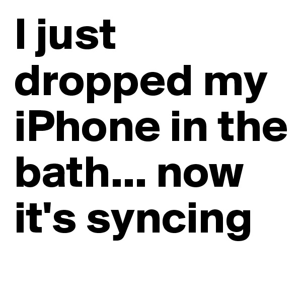 I just dropped my iPhone in the bath... now it's syncing