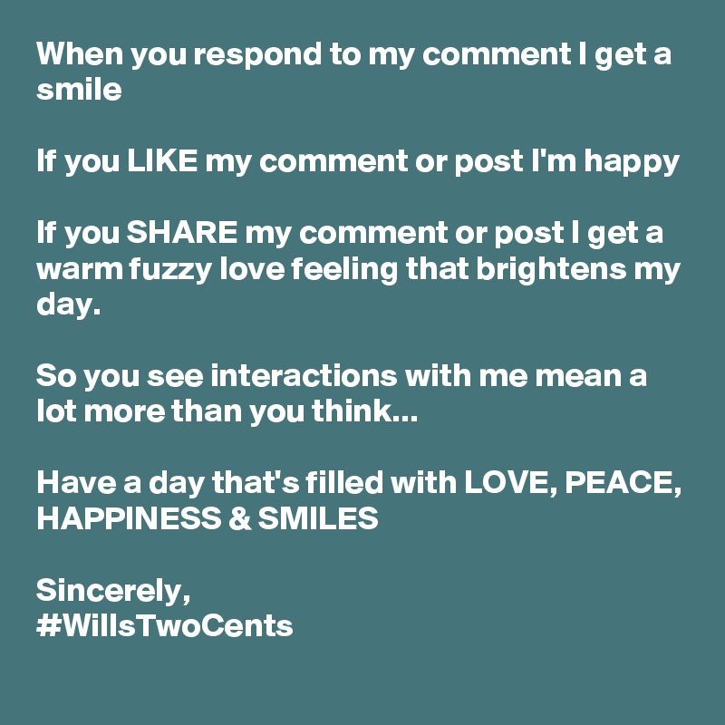 When you respond to my comment I get a smile

If you LIKE my comment or post I'm happy

If you SHARE my comment or post I get a warm fuzzy love feeling that brightens my day. 

So you see interactions with me mean a lot more than you think...

Have a day that's filled with LOVE, PEACE, HAPPINESS & SMILES

Sincerely, 
#WillsTwoCents 