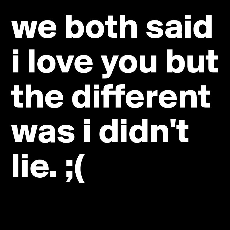we both said i love you but the different was i didn't lie. ;(