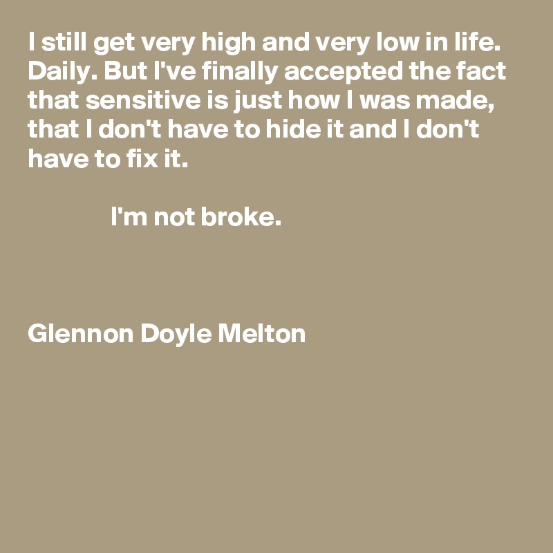 I still get very high and very low in life. Daily. But I've finally accepted the fact that sensitive is just how I was made, that I don't have to hide it and I don't have to fix it. 

               I'm not broke.



Glennon Doyle Melton





 