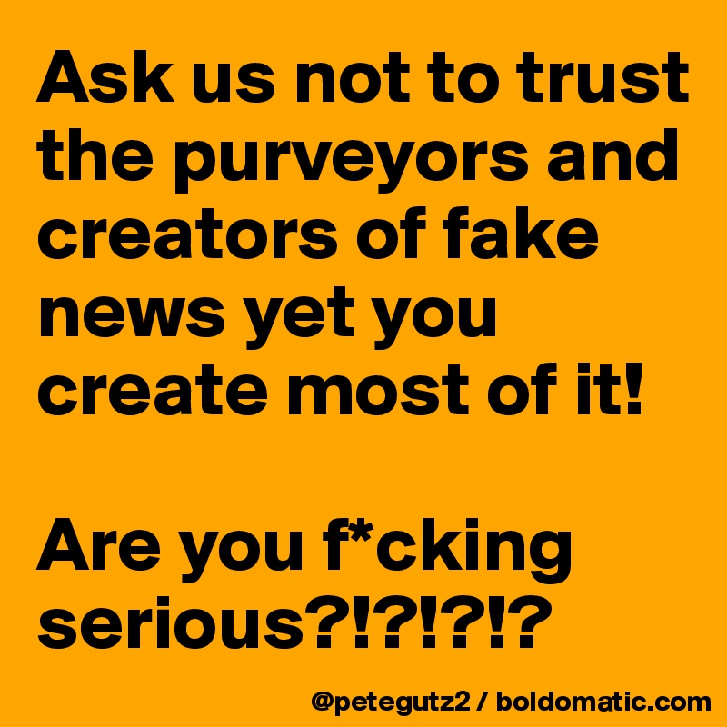 Ask us not to trust the purveyors and creators of fake news yet you create most of it!

Are you f*cking serious?!?!?!?