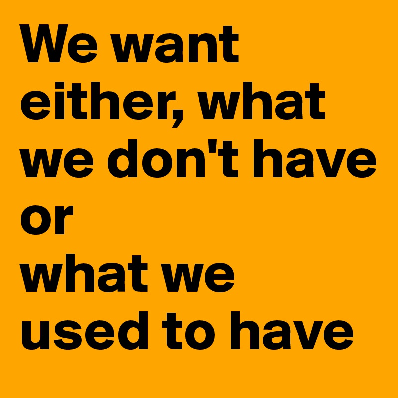 We want either, what we don't have 
or 
what we used to have