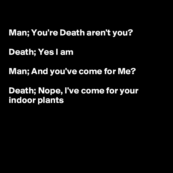 

Man; You're Death aren't you?

Death; Yes I am

Man; And you've come for Me?

Death; Nope, I've come for your indoor plants 





