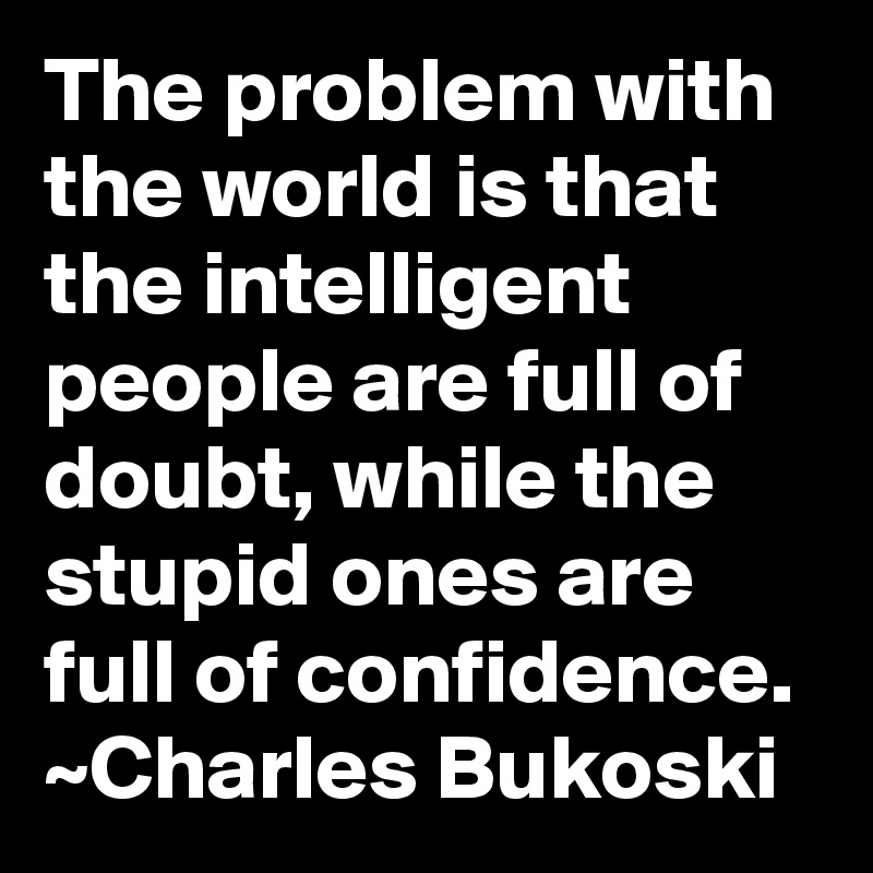 The problem with the world is that the intelligent people are full of doubt, while the stupid ones are full of confidence.
~Charles Bukoski