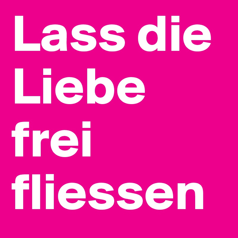 Lass die Liebe frei fliessen