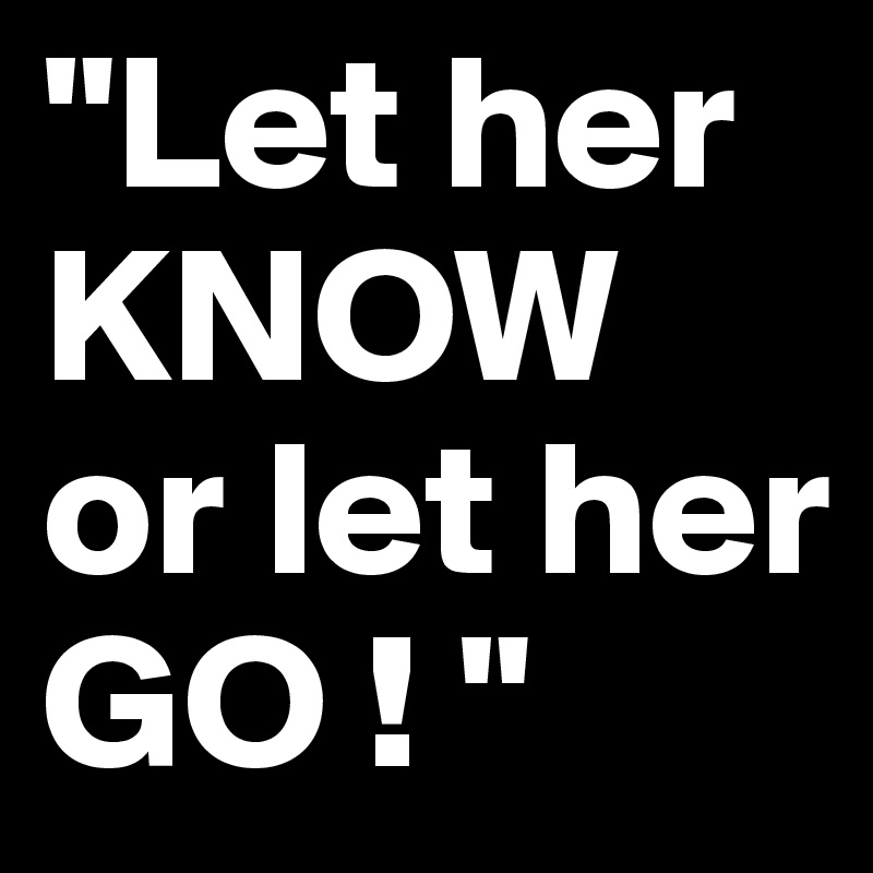 "Let her KNOW or let her GO ! "