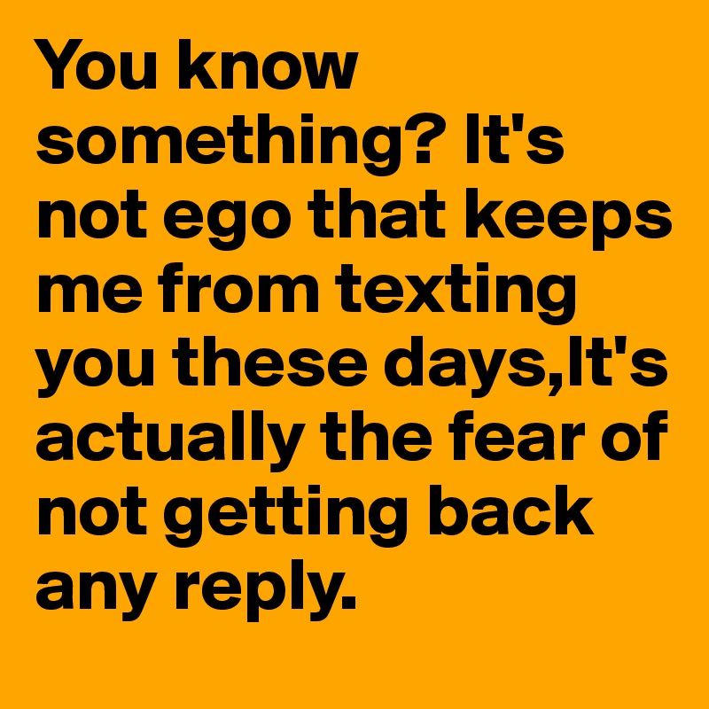 You know something? It's not ego that keeps me from texting you these days,It's actually the fear of not getting back any reply. 