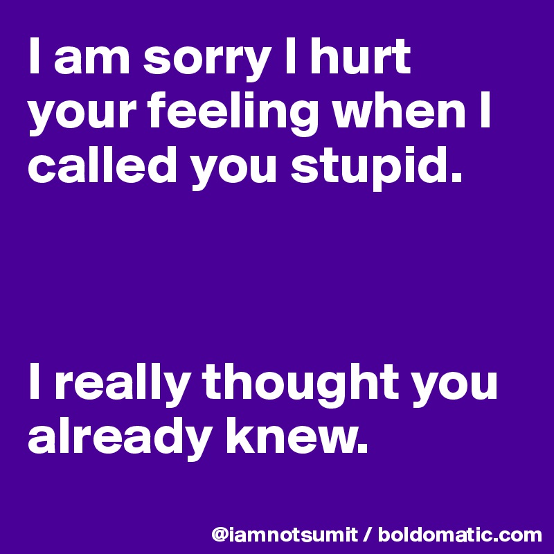 I am sorry I hurt your feeling when I called you stupid. 



I really thought you already knew. 

