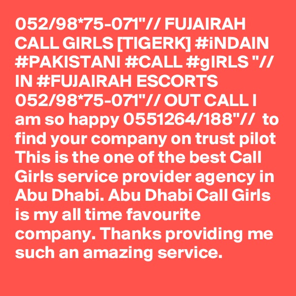 052/98*75-071"// FUJAIRAH CALL GIRLS [TIGERK] #iNDAIN #PAKISTANI #CALL #gIRLS "// IN #FUJAIRAH ESCORTS 052/98*75-071"// OUT CALL I am so happy 0551264/188"//  to find your company on trust pilot This is the one of the best Call Girls service provider agency in Abu Dhabi. Abu Dhabi Call Girls is my all time favourite company. Thanks providing me such an amazing service.