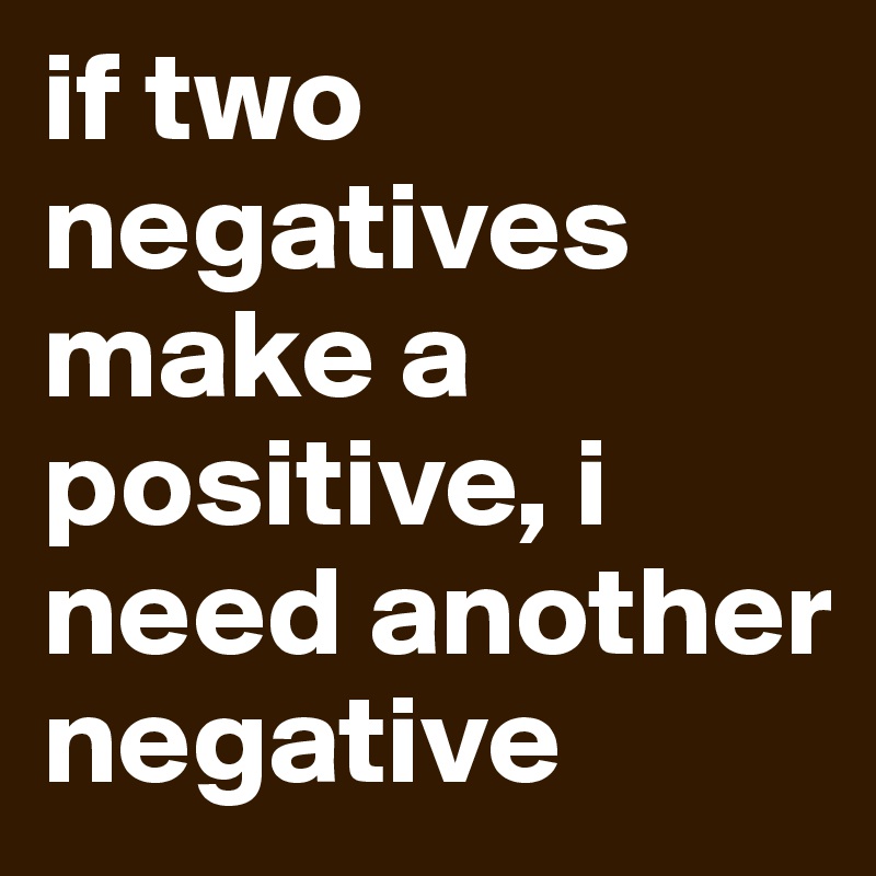 if two negatives make a positive, i need another negative
