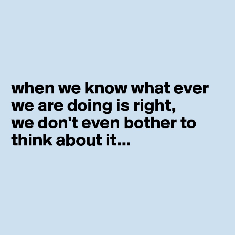      



when we know what ever we are doing is right, 
we don't even bother to think about it... 



