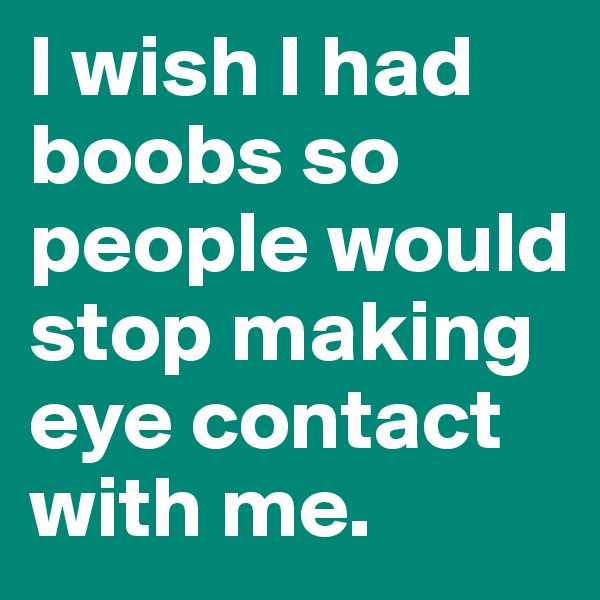 I wish I had boobs so people would stop making eye contact with me.