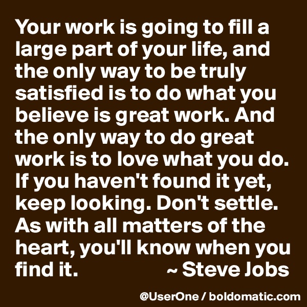 Your work is going to fill a large part of your life, and the only way to be truly satisfied is to do what you believe is great work. And the only way to do great work is to love what you do. If you haven't found it yet, keep looking. Don't settle. As with all matters of the heart, you'll know when you find it.                    ~ Steve Jobs