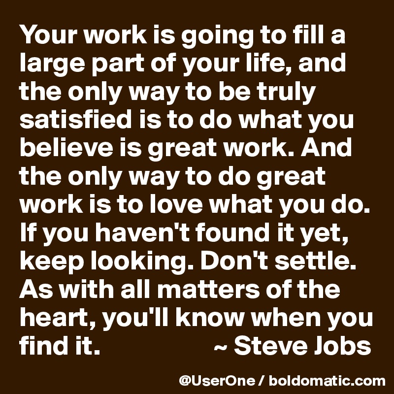 Your work is going to fill a large part of your life, and the only way to be truly satisfied is to do what you believe is great work. And the only way to do great work is to love what you do. If you haven't found it yet, keep looking. Don't settle. As with all matters of the heart, you'll know when you find it.                    ~ Steve Jobs