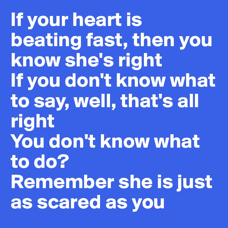 If your heart is beating fast, then you know she's right
If you don't know what to say, well, that's all right
You don't know what to do?
Remember she is just as scared as you