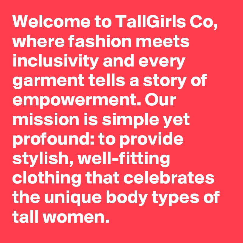 Welcome to TallGirls Co, where fashion meets inclusivity and every garment tells a story of empowerment. Our mission is simple yet profound: to provide stylish, well-fitting clothing that celebrates the unique body types of tall women.