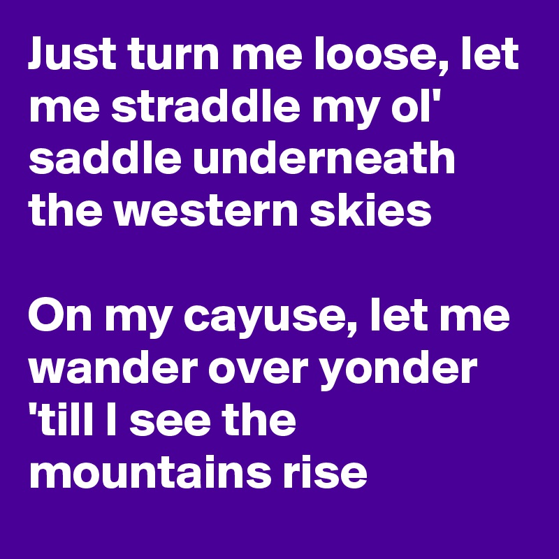 Just turn me loose, let me straddle my ol' saddle underneath the western skies

On my cayuse, let me wander over yonder 'till I see the mountains rise