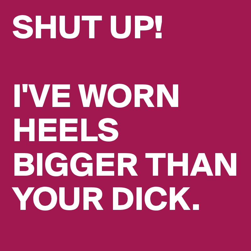 SHUT UP!

I'VE WORN HEELS BIGGER THAN YOUR DICK.