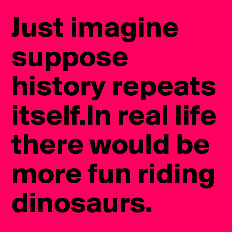 Just imagine suppose history repeats itself.In real life there would be more fun riding dinosaurs.