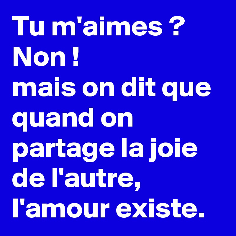 Tu m'aimes ?
Non !
mais on dit que quand on partage la joie de l'autre, l'amour existe.