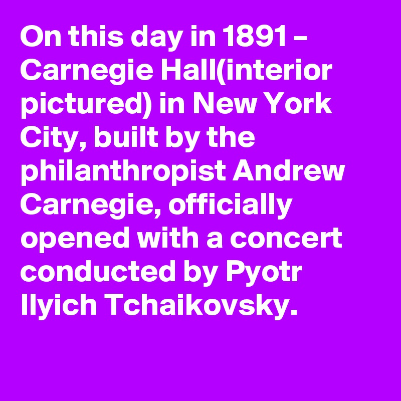 On this day in 1891 – Carnegie Hall(interior pictured) in New York City, built by the philanthropist Andrew Carnegie, officially opened with a concert conducted by Pyotr Ilyich Tchaikovsky.