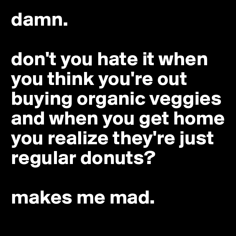 damn. 

don't you hate it when you think you're out buying organic veggies and when you get home you realize they're just regular donuts? 

makes me mad.