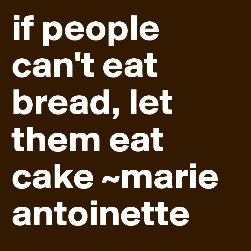 if people can't eat bread, let them eat cake ~marie antoinette 