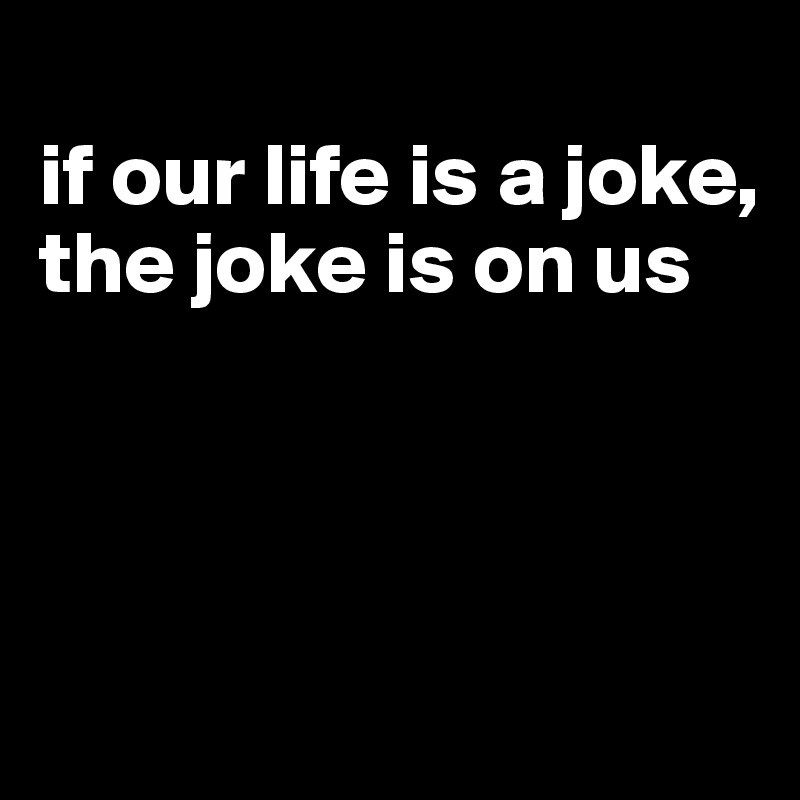 
if our life is a joke, the joke is on us



