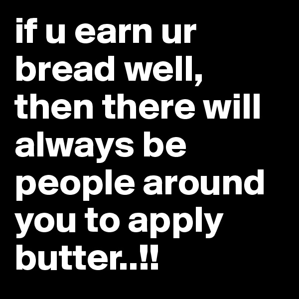 if u earn ur bread well, then there will always be people around you to apply butter..!!