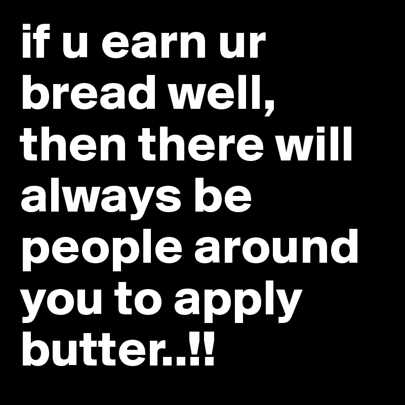 if u earn ur bread well, then there will always be people around you to apply butter..!!