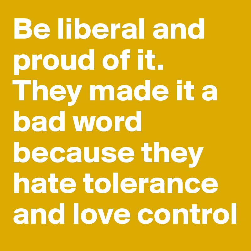 Be liberal and proud of it. They made it a bad word because they hate tolerance and love control