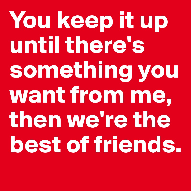 You keep it up until there's something you want from me, then we're the best of friends.