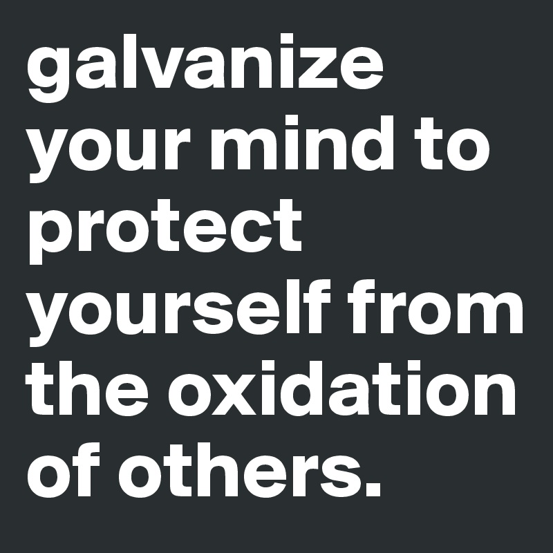 galvanize your mind to protect yourself from the oxidation of others.
