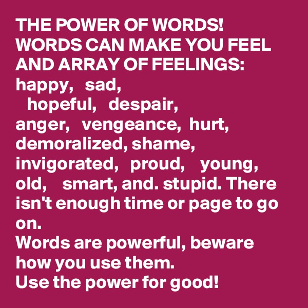 THE POWER OF WORDS! 
WORDS CAN MAKE YOU FEEL AND ARRAY OF FEELINGS:
happy,   sad, 
   hopeful,   despair, 
anger,   vengeance,  hurt, demoralized, shame,  invigorated,   proud,    young,   old,    smart, and. stupid. There isn't enough time or page to go on. 
Words are powerful, beware how you use them. 
Use the power for good! 