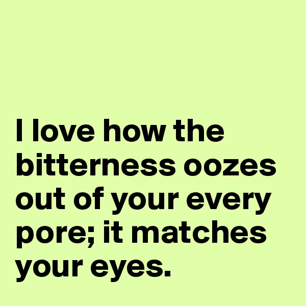 


I love how the bitterness oozes out of your every pore; it matches your eyes.