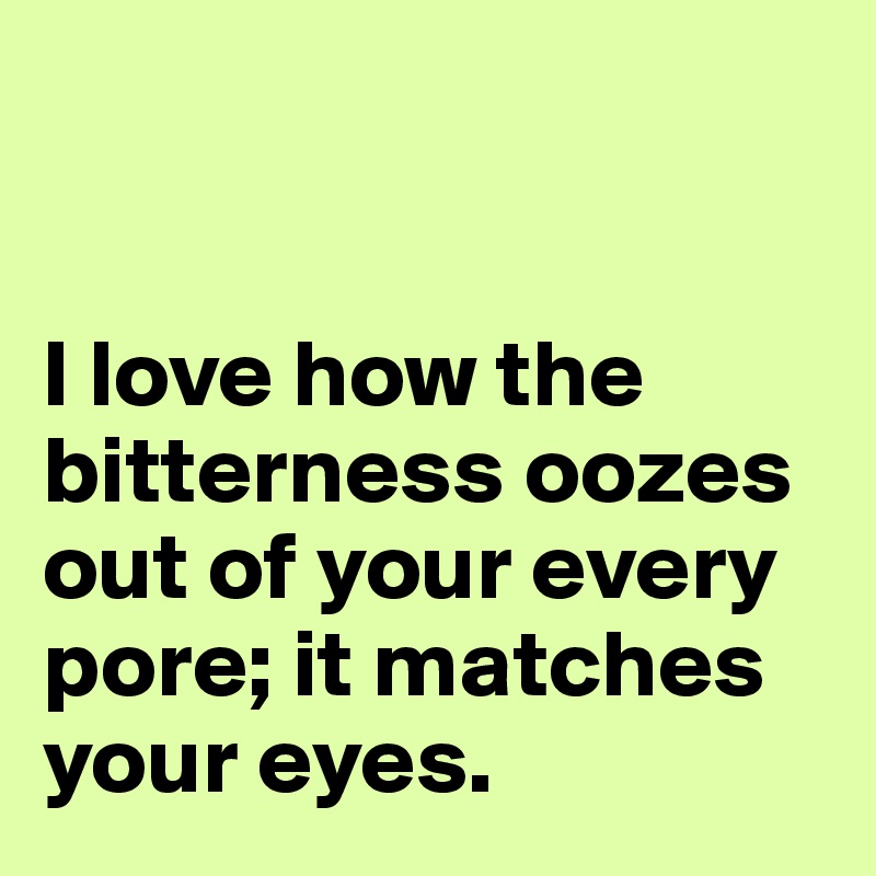 


I love how the bitterness oozes out of your every pore; it matches your eyes.