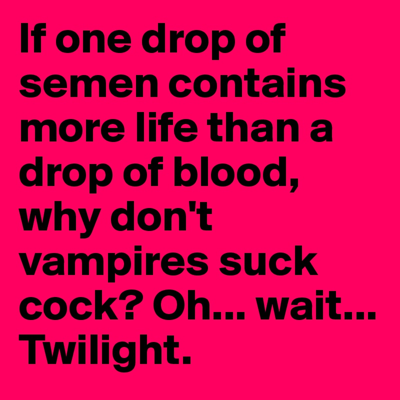 If one drop of semen contains more life than a drop of blood, why don't vampires suck cock? Oh... wait... Twilight.