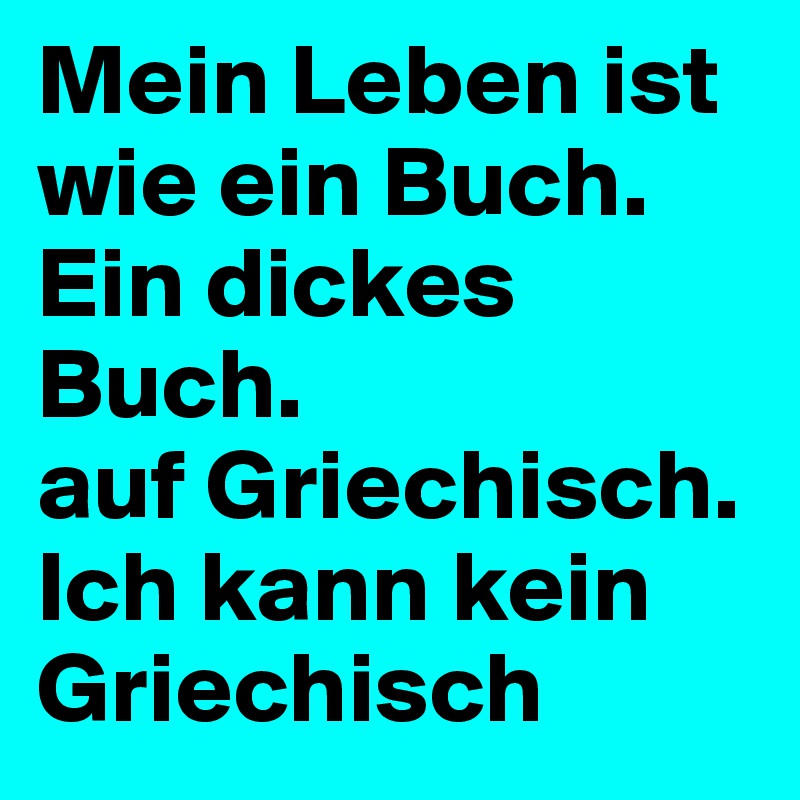 Mein Leben ist wie ein Buch. Ein dickes Buch. 
auf Griechisch. 
Ich kann kein Griechisch