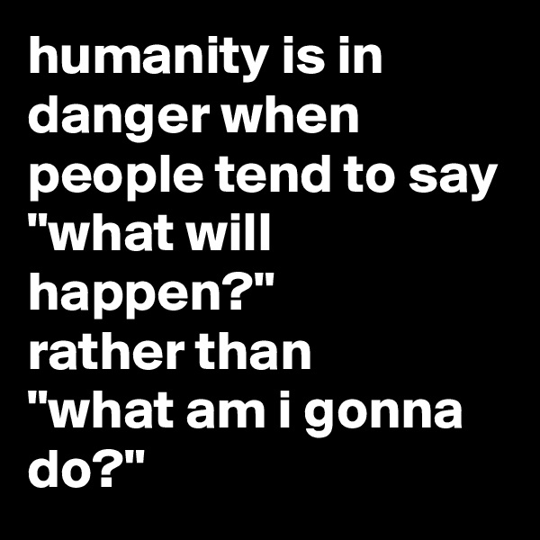 humanity is in danger when people tend to say
"what will happen?" 
rather than
"what am i gonna do?"